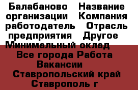 Балабаново › Название организации ­ Компания-работодатель › Отрасль предприятия ­ Другое › Минимальный оклад ­ 1 - Все города Работа » Вакансии   . Ставропольский край,Ставрополь г.